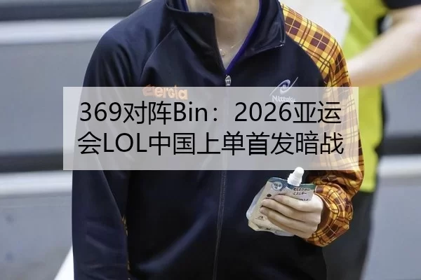 369对阵Bin：2026亚运会LOL中国上单首发暗战